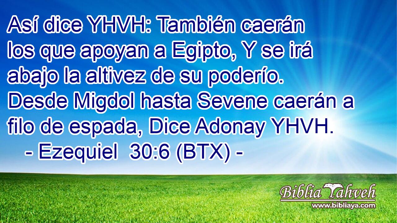 Así dice YHVH: También caerán los que apoyan a Egipto, Y se irá abajo la altivez de su poderío. Desde Migdol hasta Sevene caerán a filo de espada, Dice Adonay YHVH.