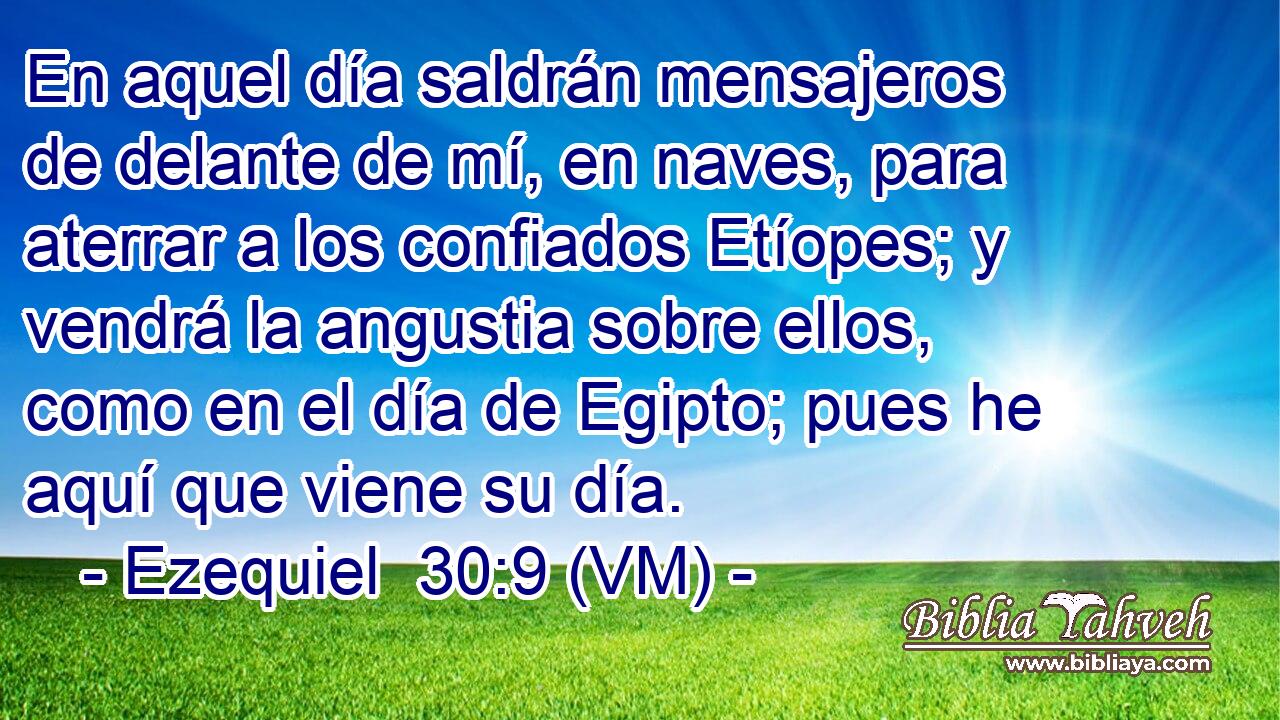  En aquel día saldrán mensajeros de delante de mí, en naves, para aterrar a los confiados Etíopes; y vendrá la angustia sobre ellos, como en el día de Egipto; pues he aquí que viene su día. 