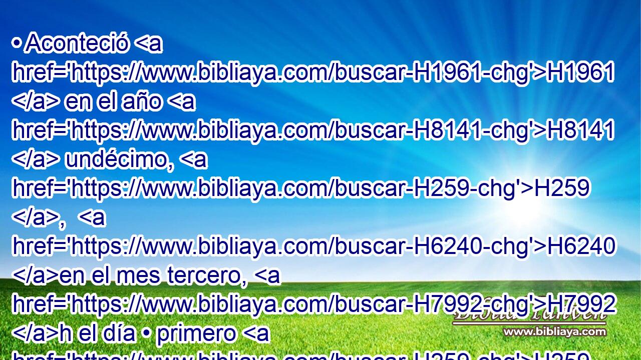 • Aconteció H1961  en el año H8141  undécimo, H259 ,  H6240 en el mes tercero, H7992 h el día • primero H259  del mes, H2320 h que vino H1961  a H413 PU H559 mí palabra H1697  de Jehová, H3068  diciendo: 