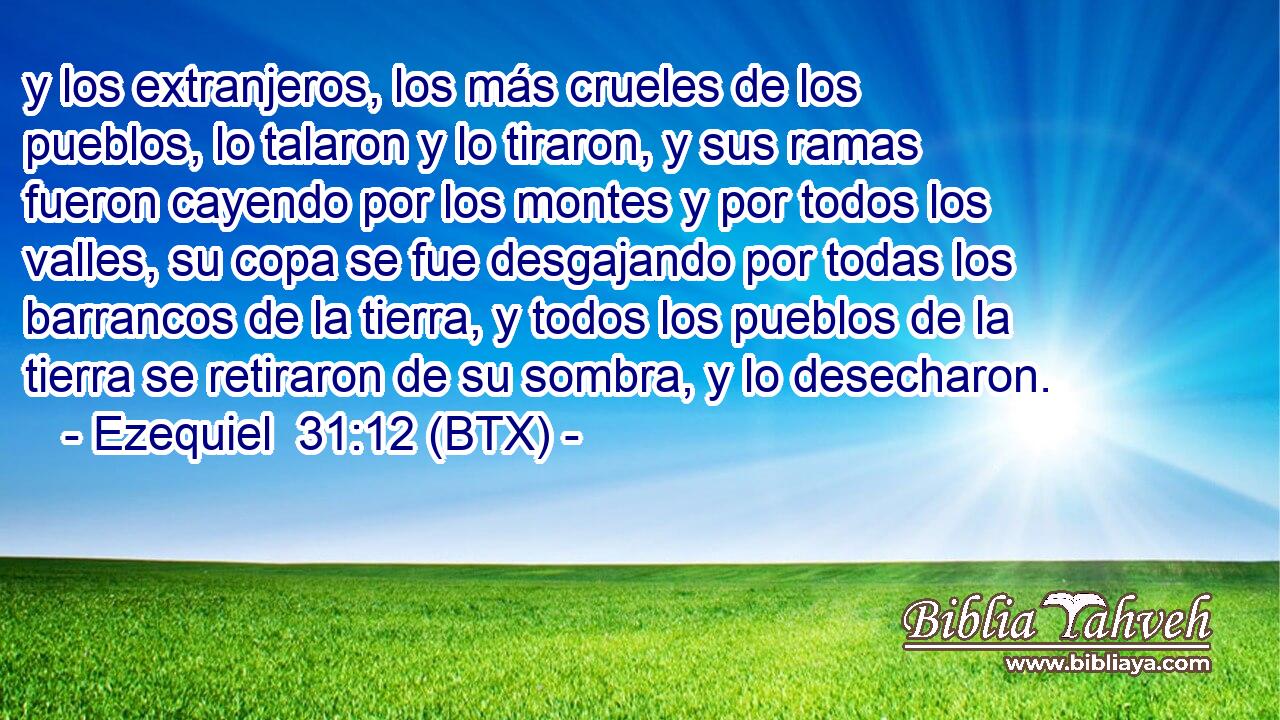 y los extranjeros, los más crueles de los pueblos, lo talaron y lo tiraron, y sus ramas fueron cayendo por los montes y por todos los valles, su copa se fue desgajando por todas los barrancos de la tierra, y todos los pueblos de la tierra se retiraron de su sombra, y lo desecharon.