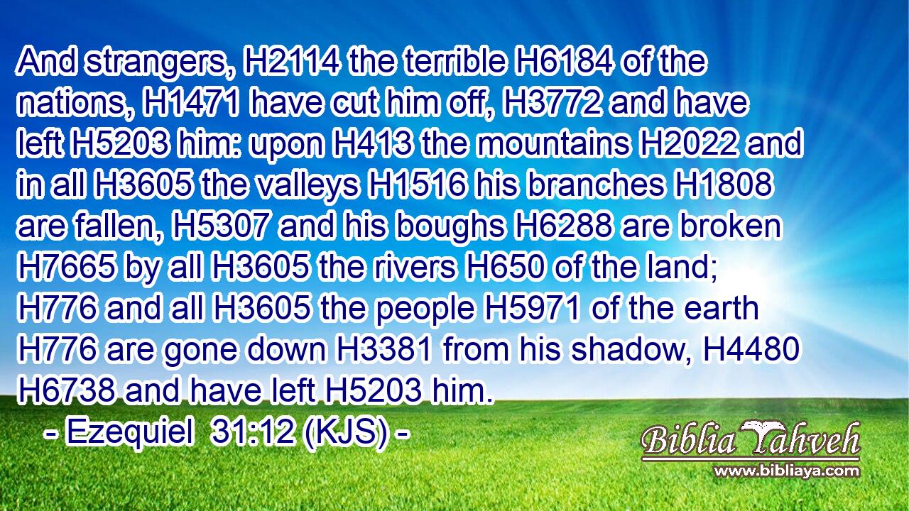 And strangers, H2114 the terrible H6184 of the nations, H1471 have cut him off, H3772 and have left H5203 him: upon H413 the mountains H2022 and in all H3605 the valleys H1516 his branches H1808 are fallen, H5307 and his boughs H6288 are broken H7665 by all H3605 the rivers H650 of the land; H776 and all H3605 the people H5971 of the earth H776 are gone down H3381 from his shadow, H4480  H6738 and have left H5203 him.