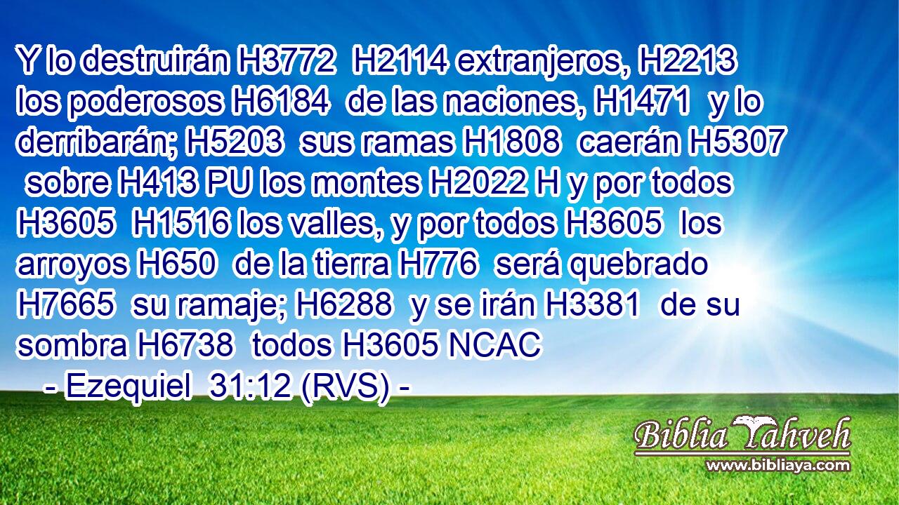 Y lo destruirán H3772  H2114 extranjeros, H2213  los poderosos H6184  de las naciones, H1471  y lo derribarán; H5203  sus ramas H1808  caerán H5307  sobre H413 PU los montes H2022 H y por todos H3605  H1516 los valles, y por todos H3605  los arroyos H650  de la tierra H776  será quebrado H7665  su ramaje; H6288  y se irán H3381  de su sombra H6738  todos H3605 NCAC
