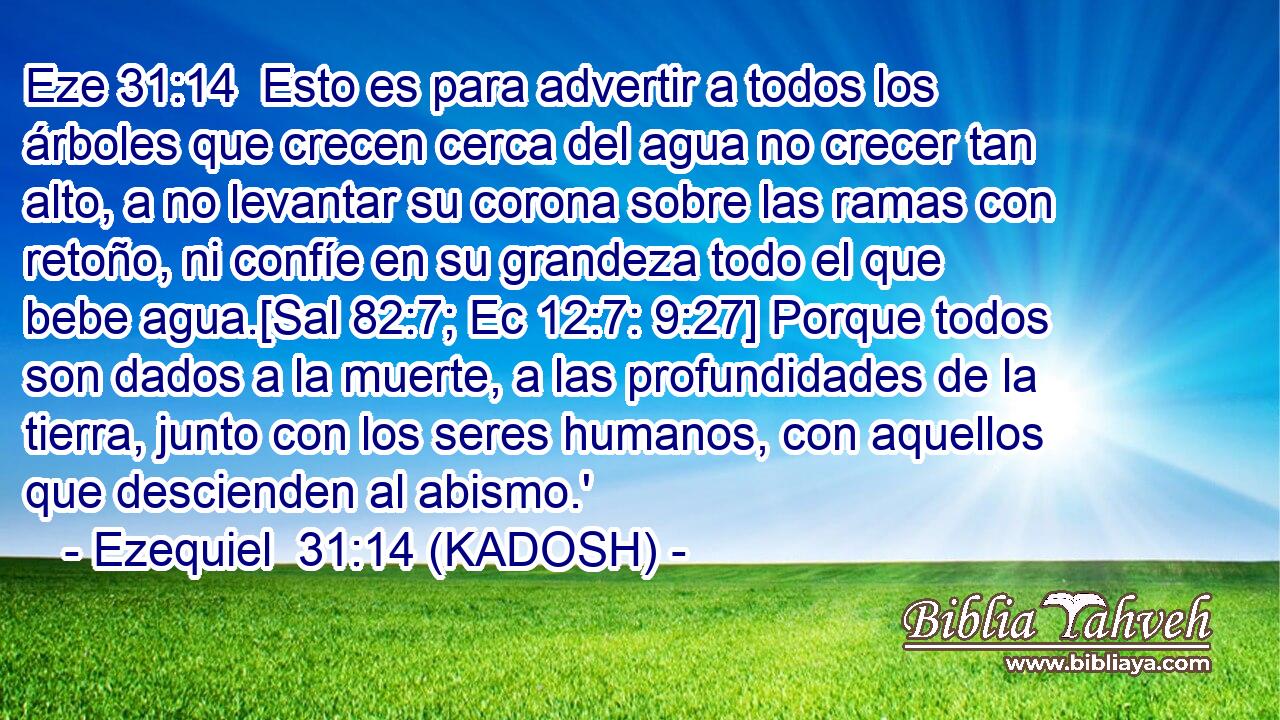 Esto es para advertir a todos los árboles que crecen cerca del agua no crecer tan alto, a no levantar su corona sobre las ramas con retoño, ni confíe en su grandeza todo el que bebe agua.[Sal 82:7; Ec 12:7: 9:27] Porque todos son dados a la muerte, a las profundidades de la tierra, junto con los seres humanos, con aquellos que descienden al abismo.' 