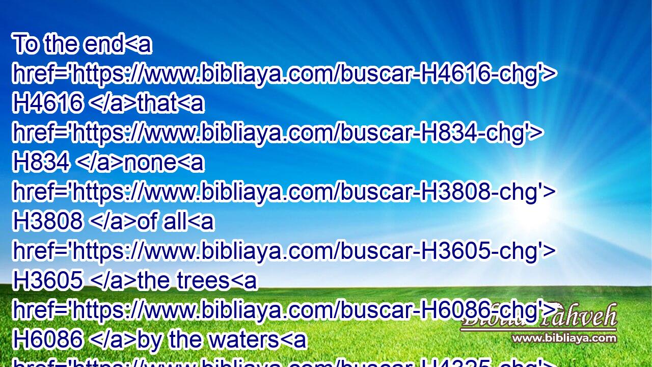 To the end H4616 that H834 none H3808 of all H3605 the trees H6086 by the waters H4325 exalt themselves H1361 for their height, H6967 neither H3808 shoot up H5414 (H853) their top H6788 among H413  H996 the thick boughs, H5688 neither H3808 their trees H352 stand up H5975 in their height, H1363 all H3605 that drink H8354 water: H4325 for H3588 they are all H3605 delivered H5414 unto death, H4194 to H413 the nether parts H8482 of the earth, H776 in the midst H8432 of the children H1121 of men, H120 with H413 them that go down H3381 to the pit.H953