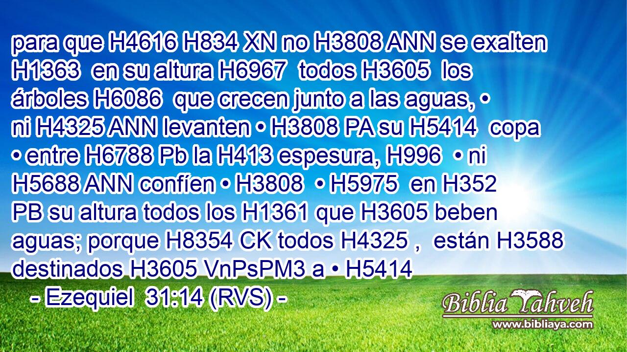 para que H4616 H834 XN no H3808 ANN se exalten H1363  en su altura H6967  todos H3605  los árboles H6086  que crecen junto a las aguas, • ni H4325 ANN levanten • H3808 PA su H5414  copa • entre H6788 Pb la H413 espesura, H996  • ni H5688 ANN confíen • H3808  • H5975  en H352 PB su altura todos los H1361 que H3605 beben aguas; porque H8354 CK todos H4325 ,  están H3588 destinados H3605 VnPsPM3 a • H5414 