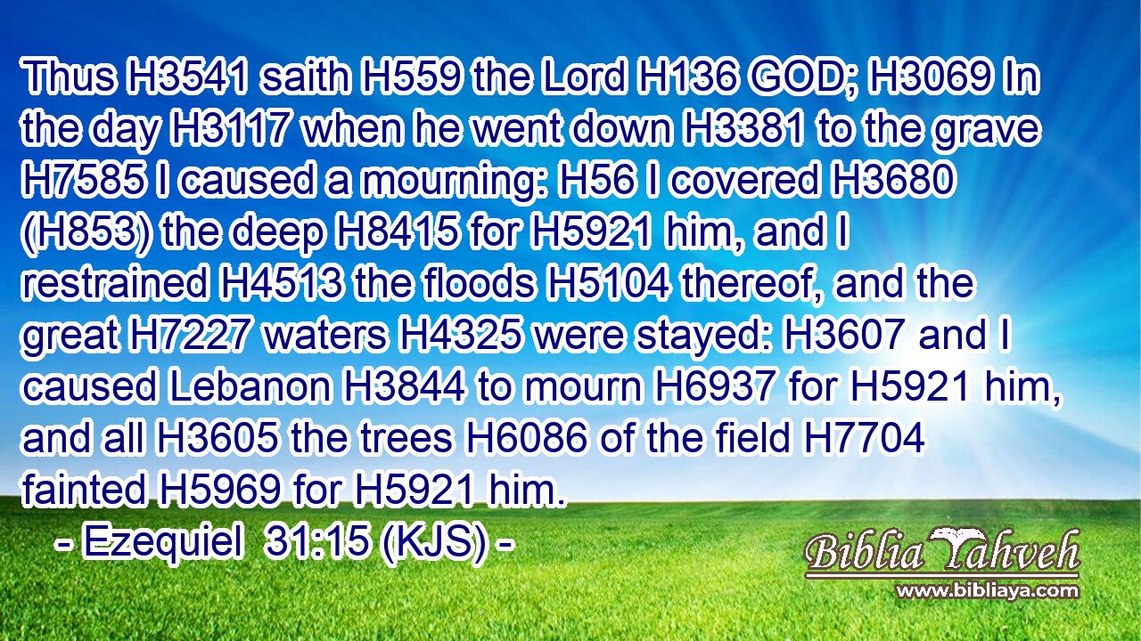 Thus H3541 saith H559 the Lord H136 GOD; H3069 In the day H3117 when he went down H3381 to the grave H7585 I caused a mourning: H56 I covered H3680 (H853) the deep H8415 for H5921 him, and I restrained H4513 the floods H5104 thereof, and the great H7227 waters H4325 were stayed: H3607 and I caused Lebanon H3844 to mourn H6937 for H5921 him, and all H3605 the trees H6086 of the field H7704 fainted H5969 for H5921 him.