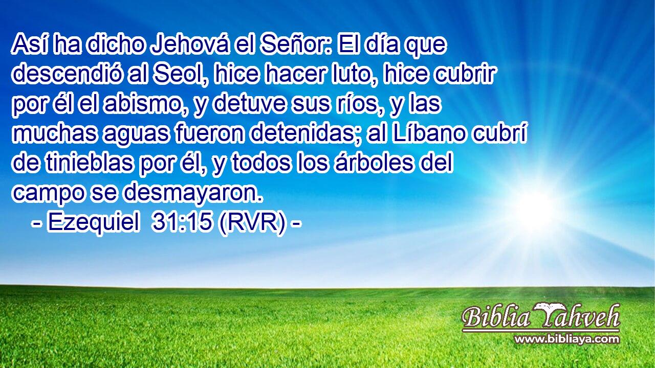 Así ha dicho Jehová el Señor: El día que descendió al Seol, hice hacer luto, hice cubrir por él el abismo, y detuve sus ríos, y las muchas aguas fueron detenidas; al Líbano cubrí de tinieblas por él, y todos los árboles del campo se desmayaron.