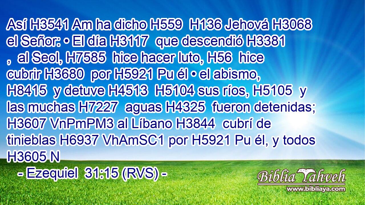 Así H3541 Am ha dicho H559  H136 Jehová H3068  el Señor: • El día H3117  que descendió H3381 ,  al Seol, H7585  hice hacer luto, H56  hice cubrir H3680  por H5921 Pu él • el abismo, H8415  y detuve H4513  H5104 sus ríos, H5105  y las muchas H7227  aguas H4325  fueron detenidas; H3607 VnPmPM3 al Líbano H3844  cubrí de tinieblas H6937 VhAmSC1 por H5921 Pu él, y todos H3605 N