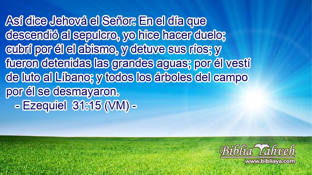  Así dice Jehová el Señor: En el día que descendió al sepulcro, yo hice hacer duelo; cubrí por él el abismo, y detuve sus ríos; y fueron detenidas las grandes aguas; por él vestí de luto al Líbano; y todos los árboles del campo por él se desmayaron. 