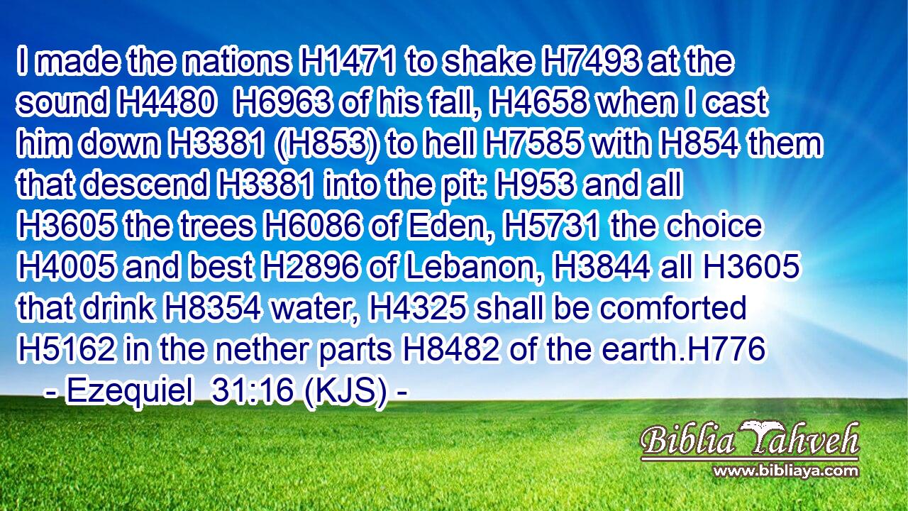 I made the nations H1471 to shake H7493 at the sound H4480  H6963 of his fall, H4658 when I cast him down H3381 (H853) to hell H7585 with H854 them that descend H3381 into the pit: H953 and all H3605 the trees H6086 of Eden, H5731 the choice H4005 and best H2896 of Lebanon, H3844 all H3605 that drink H8354 water, H4325 shall be comforted H5162 in the nether parts H8482 of the earth.H776