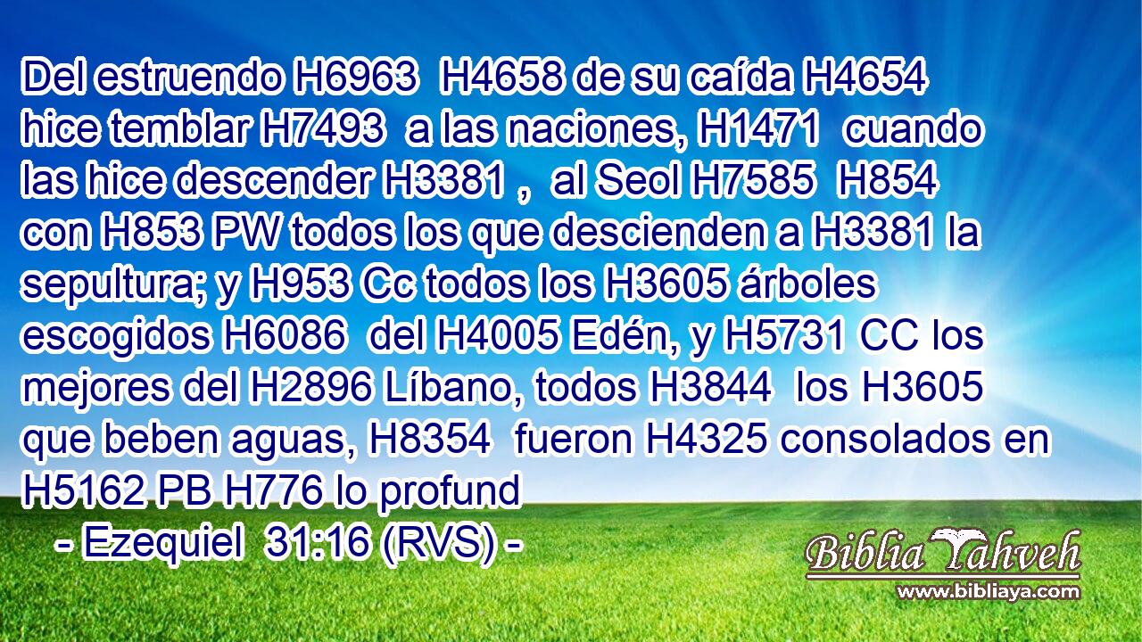 Del estruendo H6963  H4658 de su caída H4654  hice temblar H7493  a las naciones, H1471  cuando las hice descender H3381 ,  al Seol H7585  H854 con H853 PW todos los que descienden a H3381 la sepultura; y H953 Cc todos los H3605 árboles escogidos H6086  del H4005 Edén, y H5731 CC los mejores del H2896 Líbano, todos H3844  los H3605 que beben aguas, H8354  fueron H4325 consolados en H5162 PB H776 lo profund