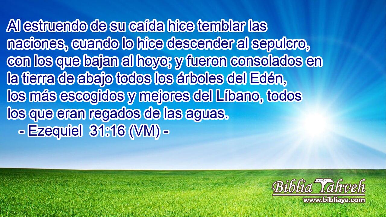  Al estruendo de su caída hice temblar las naciones, cuando lo hice descender al sepulcro, con los que bajan al hoyo; y fueron consolados en la tierra de abajo todos los árboles del Edén, los más escogidos y mejores del Líbano, todos los que eran regados de las aguas. 