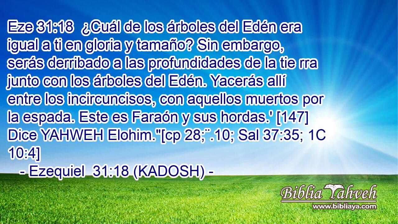  ¿Cuál de los árboles del Edén era igual a ti en gloria y tamaño? Sin embargo, serás derribado a las profundidades de la tie rra junto con los árboles del Edén. Yacerás allí entre los incircuncisos, con aquellos muertos por la espada. Este es Faraón y sus hordas.' [147] Dice YAHWEH Elohim.