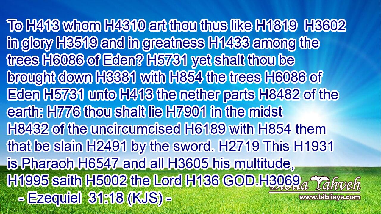 To H413 whom H4310 art thou thus like H1819  H3602 in glory H3519 and in greatness H1433 among the trees H6086 of Eden? H5731 yet shalt thou be brought down H3381 with H854 the trees H6086 of Eden H5731 unto H413 the nether parts H8482 of the earth: H776 thou shalt lie H7901 in the midst H8432 of the uncircumcised H6189 with H854 them that be slain H2491 by the sword. H2719 This H1931 is Pharaoh H6547 and all H3605 his multitude, H1995 saith H5002 the Lord H136 GOD.H3069