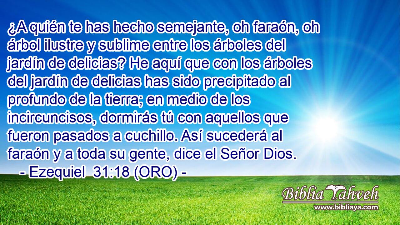  ¿A quién te has hecho semejante, oh faraón, oh árbol ilustre y sublime entre los árboles del jardín de delicias? He aquí que con los árboles del jardín de delicias has sido precipitado al profundo de la tierra; en medio de los incircuncisos, dormirás tú con aquellos que fueron pasados a cuchillo. Así sucederá al faraón y a toda su gente, dice el Señor Dios. 