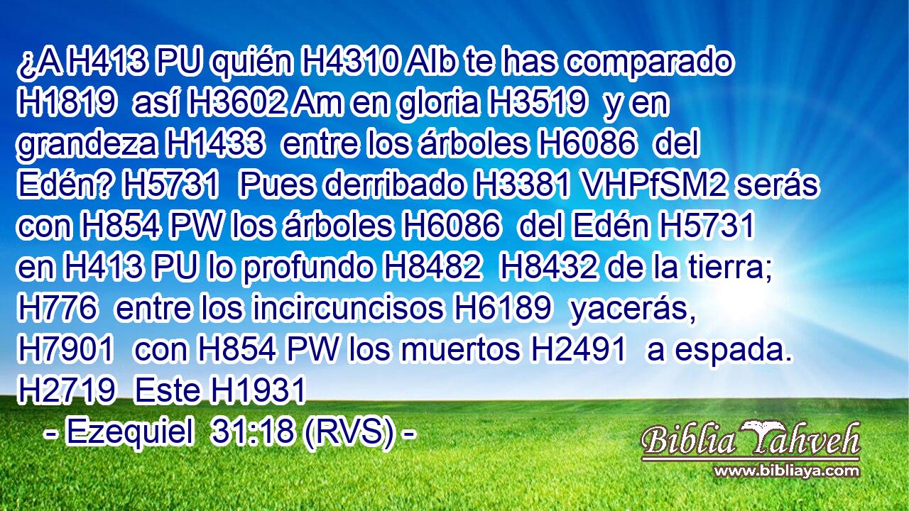 ¿A H413 PU quién H4310 AIb te has comparado H1819  así H3602 Am en gloria H3519  y en grandeza H1433  entre los árboles H6086  del Edén? H5731  Pues derribado H3381 VHPfSM2 serás con H854 PW los árboles H6086  del Edén H5731  en H413 PU lo profundo H8482  H8432 de la tierra; H776  entre los incircuncisos H6189  yacerás, H7901  con H854 PW los muertos H2491  a espada. H2719  Este H1931 