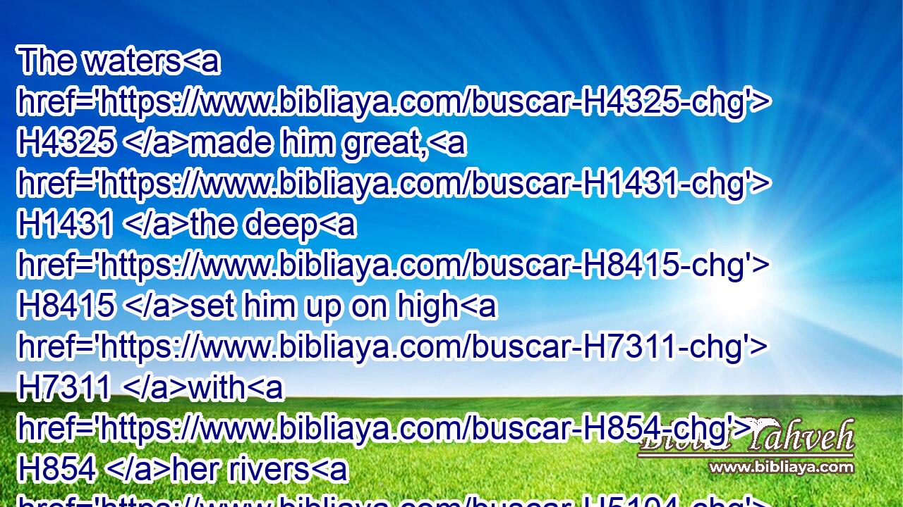 The waters H4325 made him great, H1431 the deep H8415 set him up on high H7311 with H854 her rivers H5104 running H1980 round about H5439 his plants, H4302 and sent out H7971 her little rivers H8585 unto H413 all H3605 the trees H6086 of the field.H7704