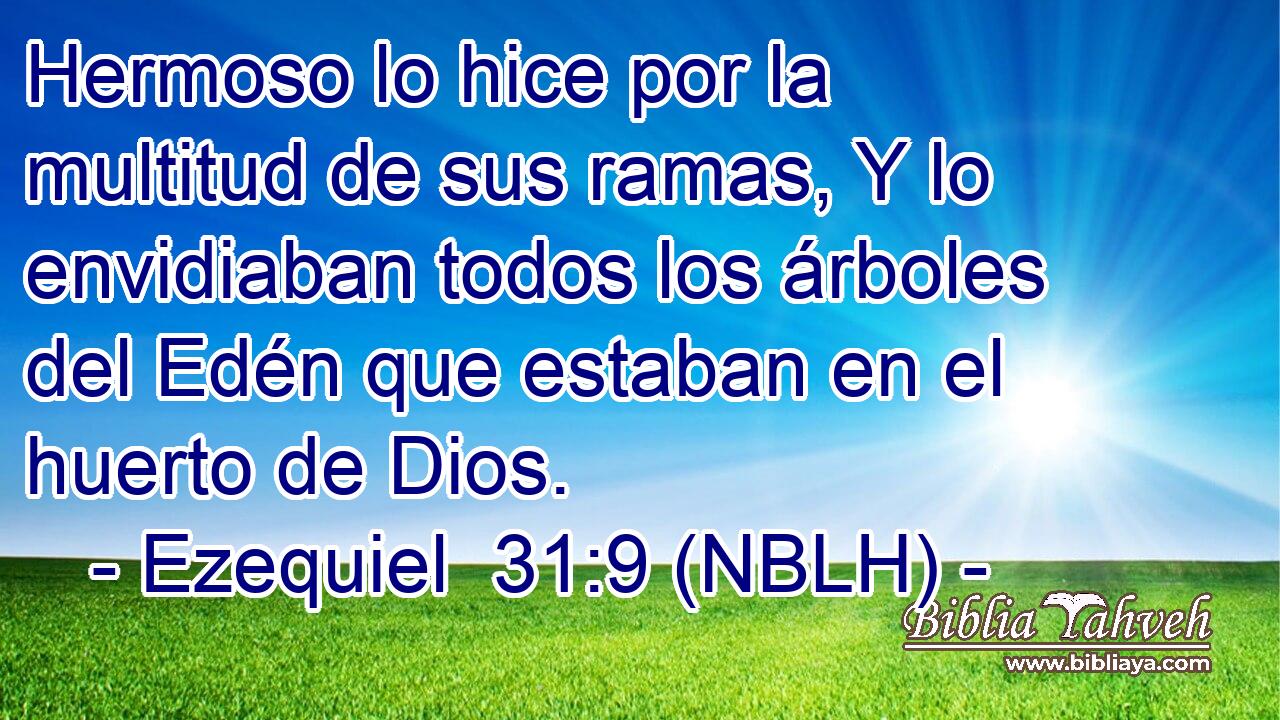  Hermoso lo hice por la multitud de sus ramas, Y lo envidiaban todos los árboles del Edén que estaban en el huerto de Dios. 