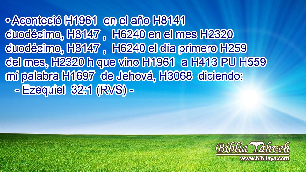 • Aconteció H1961  en el año H8141  duodécimo, H8147 ,  H6240 en el mes H2320  duodécimo, H8147 ,  H6240 el día primero H259  del mes, H2320 h que vino H1961  a H413 PU H559 mí palabra H1697  de Jehová, H3068  diciendo: 