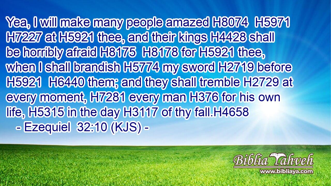 Yea, I will make many people amazed H8074  H5971  H7227 at H5921 thee, and their kings H4428 shall be horribly afraid H8175  H8178 for H5921 thee, when I shall brandish H5774 my sword H2719 before H5921  H6440 them; and they shall tremble H2729 at every moment, H7281 every man H376 for his own life, H5315 in the day H3117 of thy fall.H4658