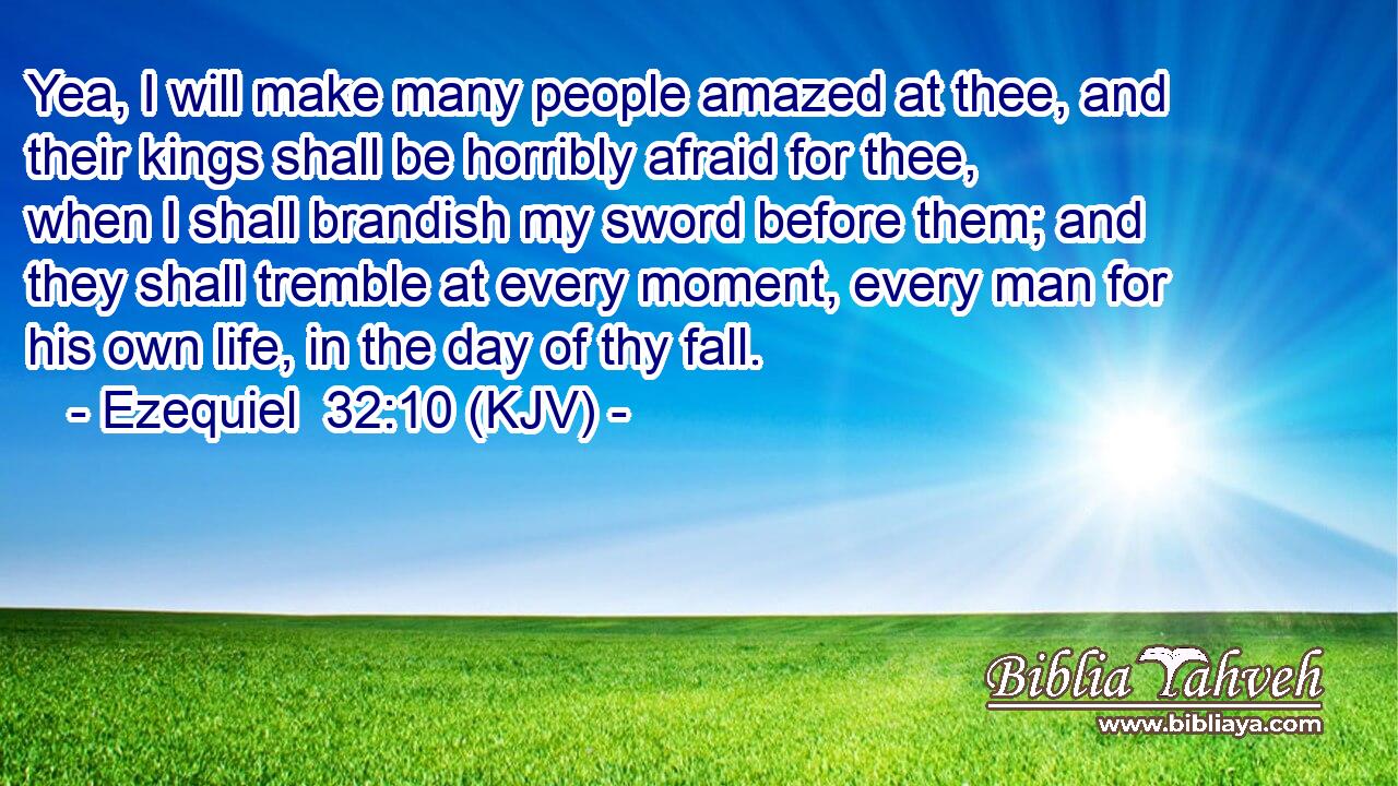 Yea, I will make many people amazed at thee, and their kings shall be horribly afraid for thee, when I shall brandish my sword before them; and they shall tremble at every moment, every man for his own life, in the day of thy fall.