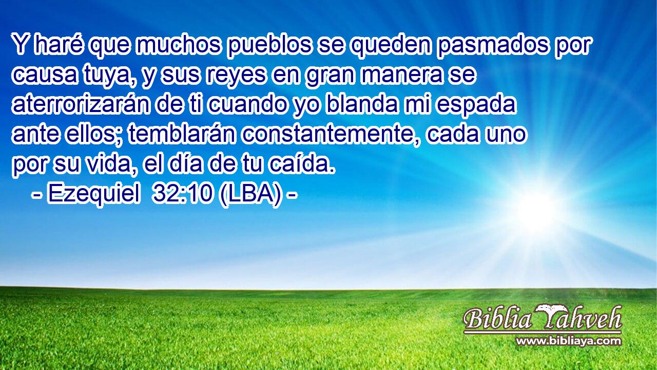 Y haré que muchos pueblos se queden pasmados por causa tuya, y sus reyes en gran manera se aterrorizarán de ti cuando yo blanda mi espada ante ellos; temblarán constantemente, cada uno por su vida, el día de tu caída.