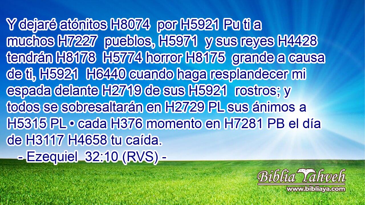 Y dejaré atónitos H8074  por H5921 Pu ti a muchos H7227  pueblos, H5971  y sus reyes H4428  tendrán H8178  H5774 horror H8175  grande a causa de ti, H5921  H6440 cuando haga resplandecer mi espada delante H2719 de sus H5921  rostros; y todos se sobresaltarán en H2729 PL sus ánimos a H5315 PL • cada H376 momento en H7281 PB el día de H3117 H4658 tu caída. 