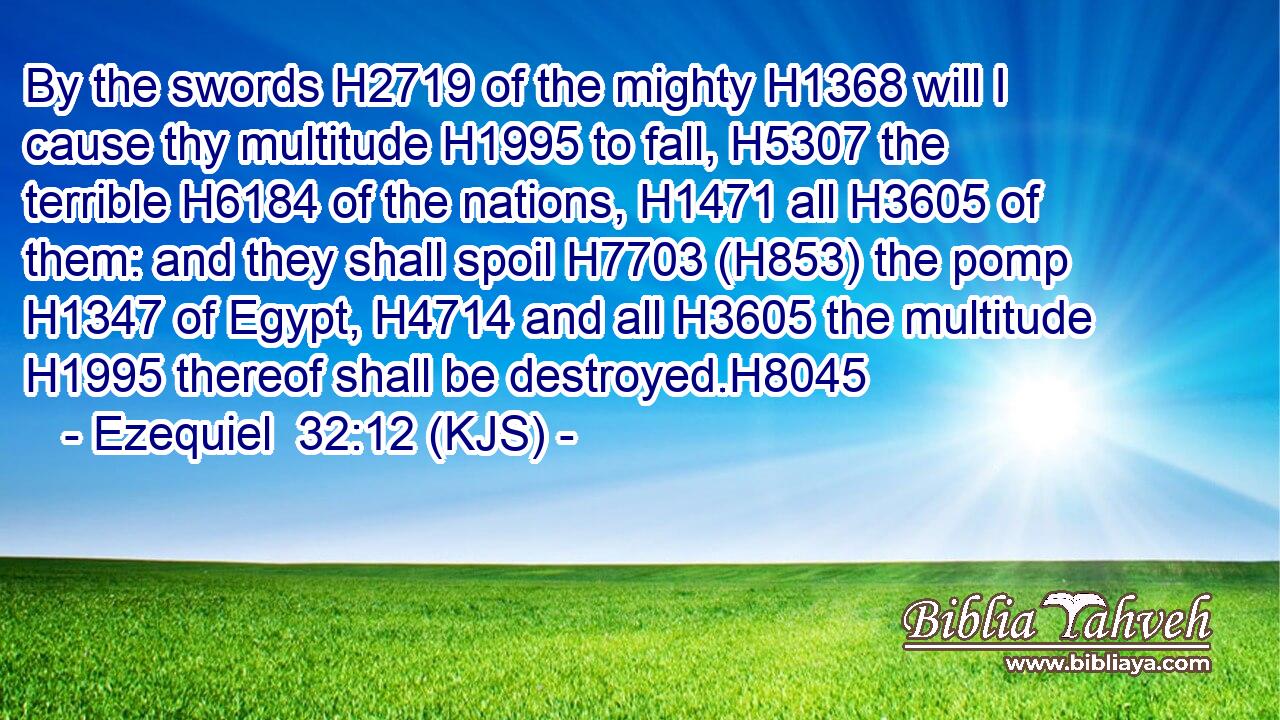 By the swords H2719 of the mighty H1368 will I cause thy multitude H1995 to fall, H5307 the terrible H6184 of the nations, H1471 all H3605 of them: and they shall spoil H7703 (H853) the pomp H1347 of Egypt, H4714 and all H3605 the multitude H1995 thereof shall be destroyed.H8045