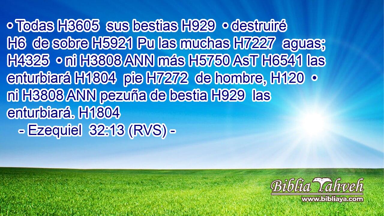• Todas H3605  sus bestias H929  • destruiré H6  de sobre H5921 Pu las muchas H7227  aguas; H4325  • ni H3808 ANN más H5750 AsT H6541 las enturbiará H1804  pie H7272  de hombre, H120  • ni H3808 ANN pezuña de bestia H929  las enturbiará. H1804  