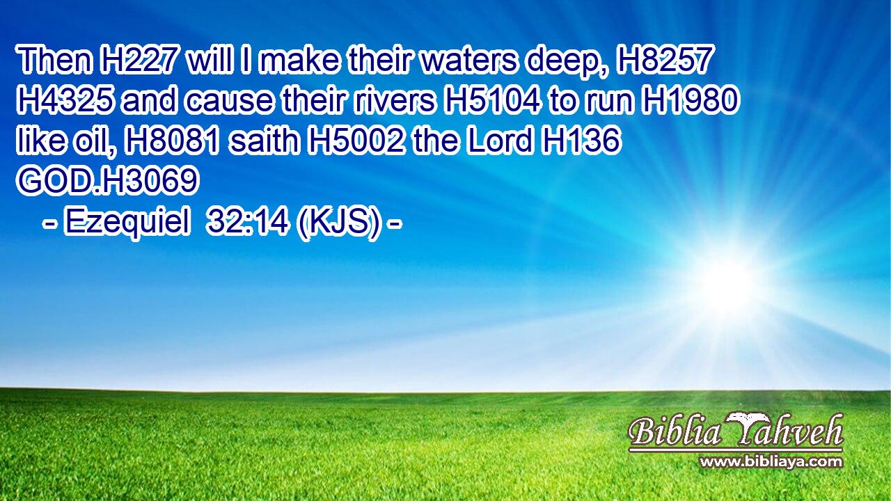 Then H227 will I make their waters deep, H8257  H4325 and cause their rivers H5104 to run H1980 like oil, H8081 saith H5002 the Lord H136 GOD.H3069