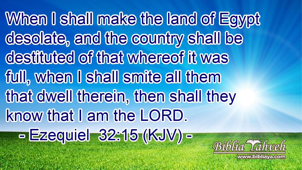 When I shall make the land of Egypt desolate, and the country shall be destituted of that whereof it was full, when I shall smite all them that dwell therein, then shall they know that I am the LORD.