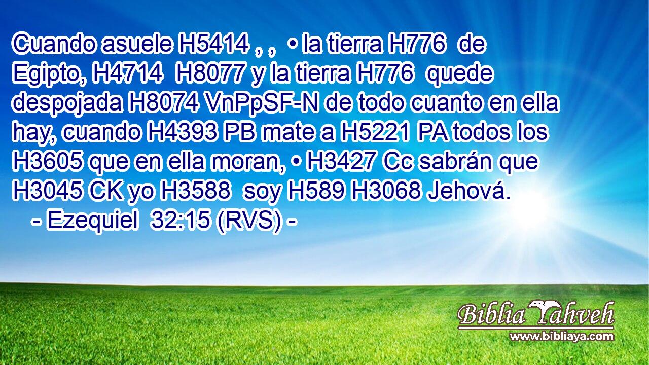 Cuando asuele H5414 , ,  • la tierra H776  de Egipto, H4714  H8077 y la tierra H776  quede despojada H8074 VnPpSF-N de todo cuanto en ella hay, cuando H4393 PB mate a H5221 PA todos los H3605 que en ella moran, • H3427 Cc sabrán que H3045 CK yo H3588  soy H589 H3068 Jehová. 
