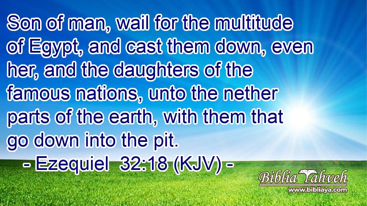 Son of man, wail for the multitude of Egypt, and cast them down, even her, and the daughters of the famous nations, unto the nether parts of the earth, with them that go down into the pit.