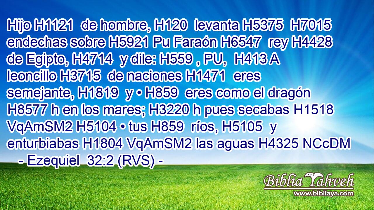 Hijo H1121  de hombre, H120  levanta H5375  H7015 endechas sobre H5921 Pu Faraón H6547  rey H4428  de Egipto, H4714  y dile: H559 , PU,  H413 A leoncillo H3715  de naciones H1471  eres semejante, H1819  y • H859  eres como el dragón H8577 h en los mares; H3220 h pues secabas H1518 VqAmSM2 H5104 • tus H859  ríos, H5105  y enturbiabas H1804 VqAmSM2 las aguas H4325 NCcDM