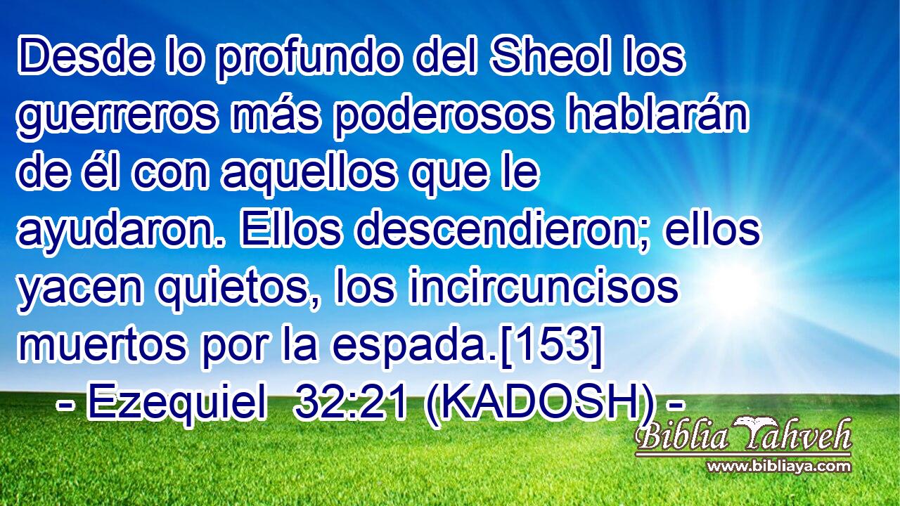  Desde lo profundo del Sheol los guerreros más poderosos hablarán de él con aquellos que le ayudaron. Ellos descendieron; ellos yacen quietos, los incircuncisos muertos por la espada.[153] 