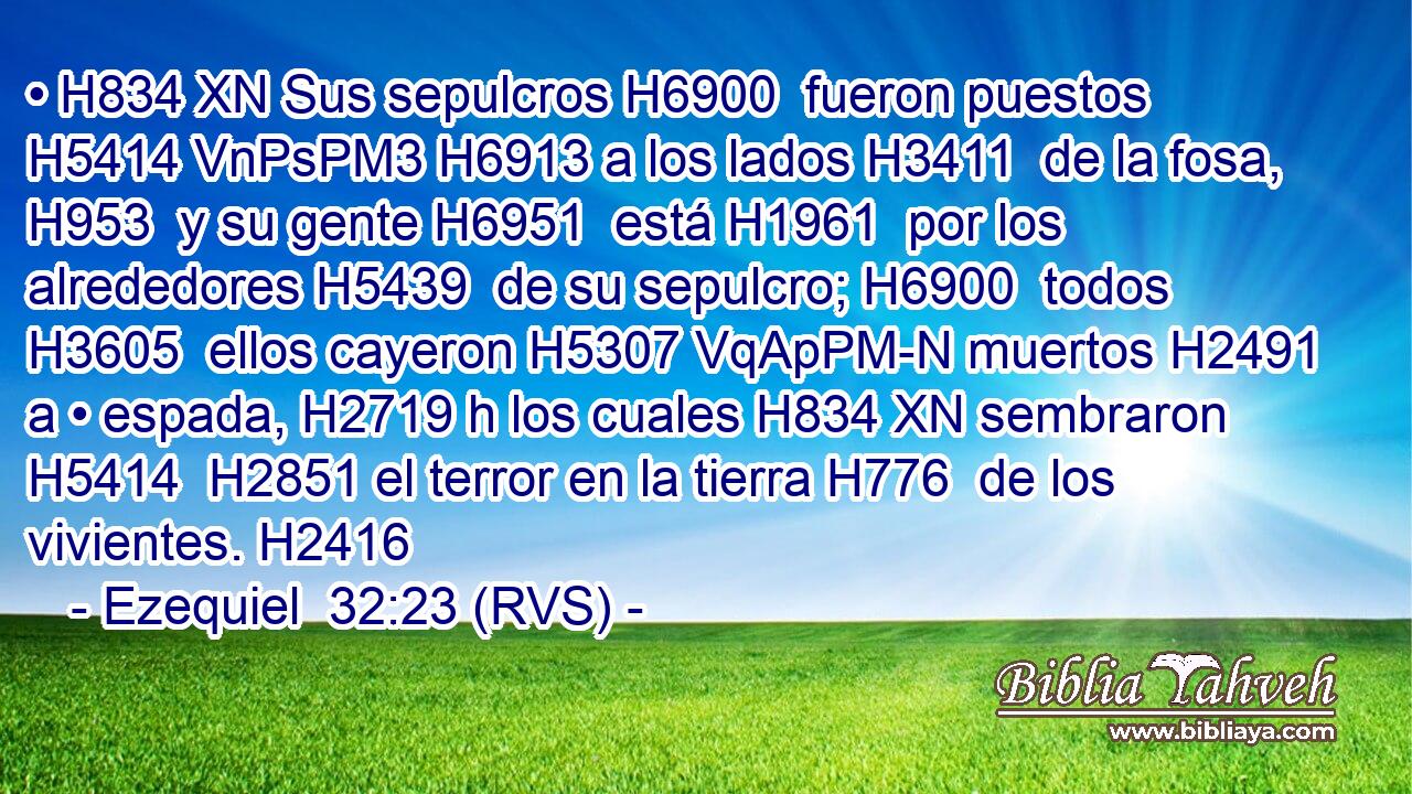• H834 XN Sus sepulcros H6900  fueron puestos H5414 VnPsPM3 H6913 a los lados H3411  de la fosa, H953  y su gente H6951  está H1961  por los alrededores H5439  de su sepulcro; H6900  todos H3605  ellos cayeron H5307 VqApPM-N muertos H2491  a • espada, H2719 h los cuales H834 XN sembraron H5414  H2851 el terror en la tierra H776  de los vivientes. H2416  