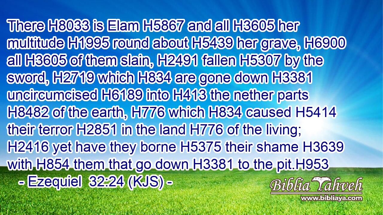 There H8033 is Elam H5867 and all H3605 her multitude H1995 round about H5439 her grave, H6900 all H3605 of them slain, H2491 fallen H5307 by the sword, H2719 which H834 are gone down H3381 uncircumcised H6189 into H413 the nether parts H8482 of the earth, H776 which H834 caused H5414 their terror H2851 in the land H776 of the living; H2416 yet have they borne H5375 their shame H3639 with H854 them that go down H3381 to the pit.H953