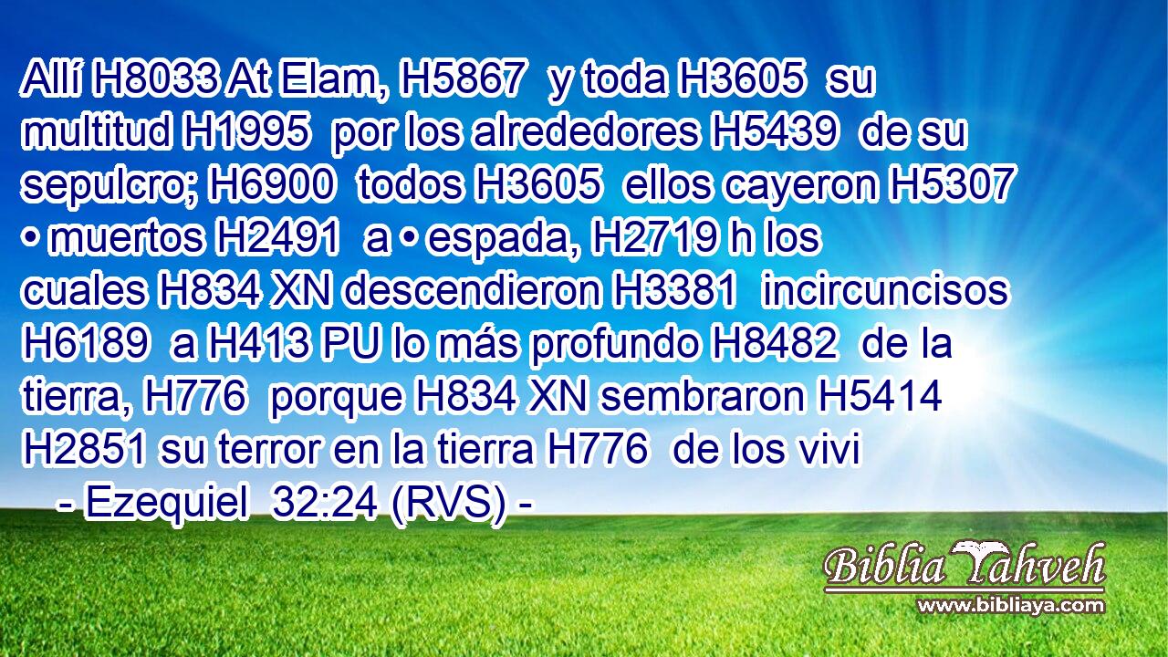 Allí H8033 At Elam, H5867  y toda H3605  su multitud H1995  por los alrededores H5439  de su sepulcro; H6900  todos H3605  ellos cayeron H5307  • muertos H2491  a • espada, H2719 h los cuales H834 XN descendieron H3381  incircuncisos H6189  a H413 PU lo más profundo H8482  de la tierra, H776  porque H834 XN sembraron H5414  H2851 su terror en la tierra H776  de los vivi