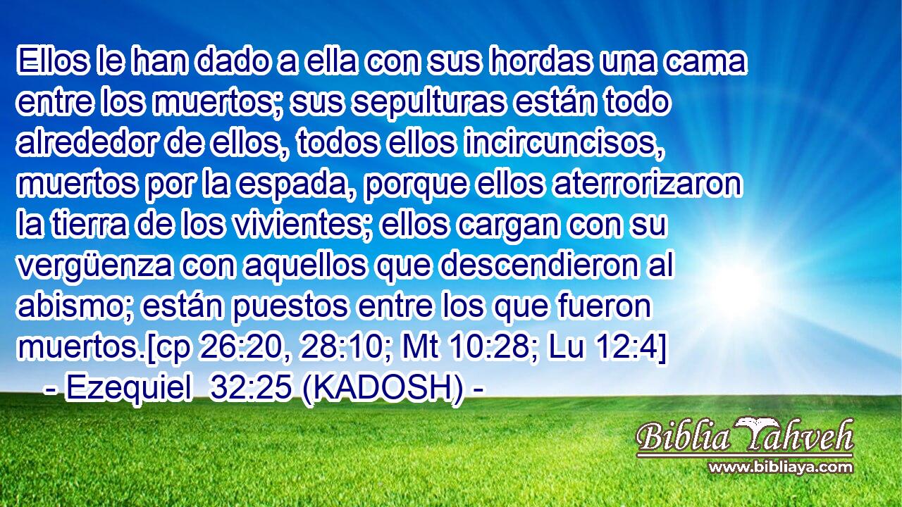  Ellos le han dado a ella con sus hordas una cama entre los muertos; sus sepulturas están todo alrededor de ellos, todos ellos incircuncisos, muertos por la espada, porque ellos aterrorizaron la tierra de los vivientes; ellos cargan con su vergüenza con aquellos que descendieron al abismo; están puestos entre los que fueron muertos.[cp 26:20, 28:10; Mt 10:28; Lu 12:4] 