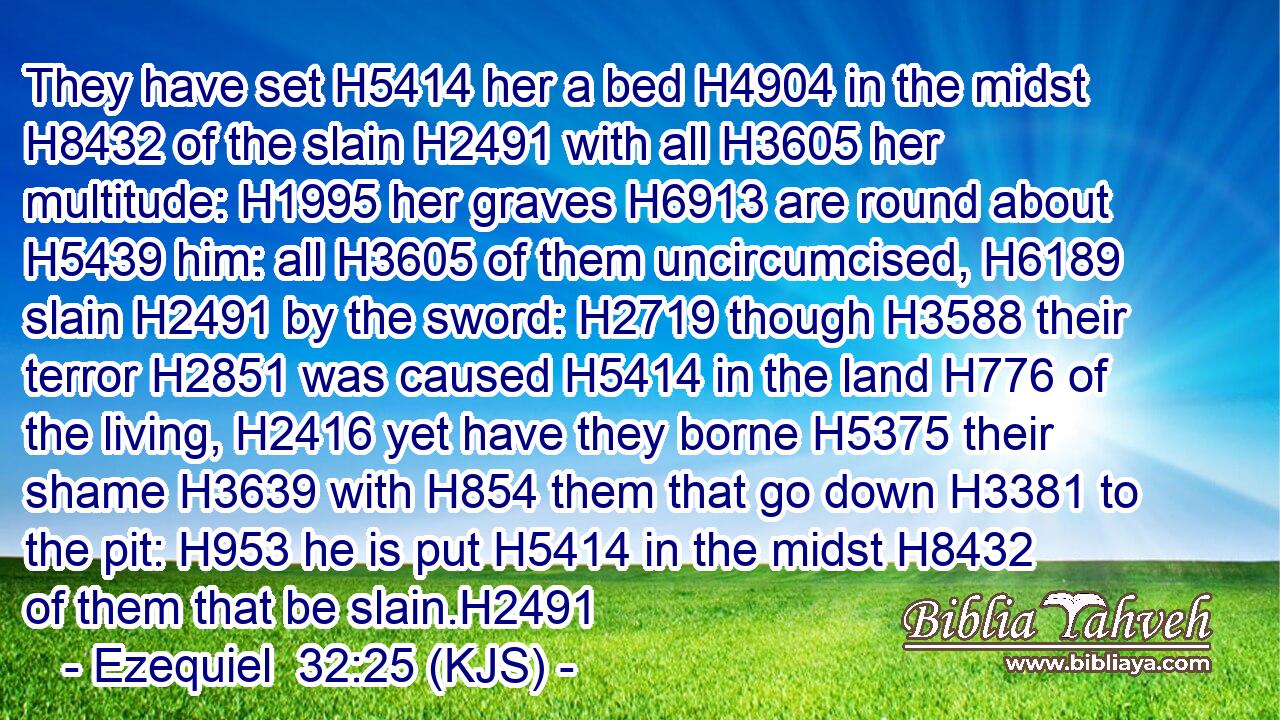 They have set H5414 her a bed H4904 in the midst H8432 of the slain H2491 with all H3605 her multitude: H1995 her graves H6913 are round about H5439 him: all H3605 of them uncircumcised, H6189 slain H2491 by the sword: H2719 though H3588 their terror H2851 was caused H5414 in the land H776 of the living, H2416 yet have they borne H5375 their shame H3639 with H854 them that go down H3381 to the pit: H953 he is put H5414 in the midst H8432 of them that be slain.H2491