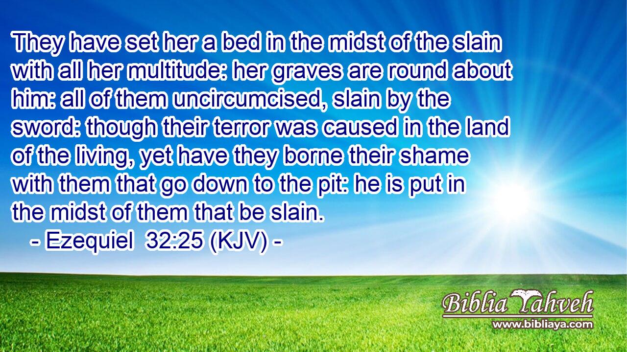 They have set her a bed in the midst of the slain with all her multitude: her graves are round about him: all of them uncircumcised, slain by the sword: though their terror was caused in the land of the living, yet have they borne their shame with them that go down to the pit: he is put in the midst of them that be slain.