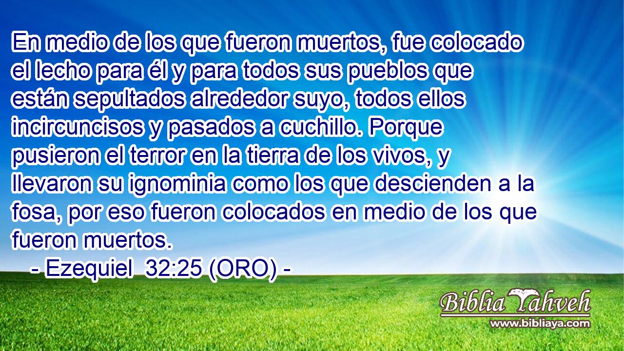  En medio de los que fueron muertos, fue colocado el lecho para él y para todos sus pueblos que están sepultados alrededor suyo, todos ellos incircuncisos y pasados a cuchillo. Porque pusieron el terror en la tierra de los vivos, y llevaron su ignominia como los que descienden a la fosa, por eso fueron colocados en medio de los que fueron muertos. 