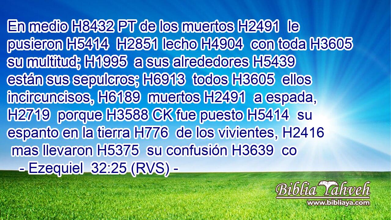 En medio H8432 PT de los muertos H2491  le pusieron H5414  H2851 lecho H4904  con toda H3605  su multitud; H1995  a sus alrededores H5439  están sus sepulcros; H6913  todos H3605  ellos incircuncisos, H6189  muertos H2491  a espada, H2719  porque H3588 CK fue puesto H5414  su espanto en la tierra H776  de los vivientes, H2416  mas llevaron H5375  su confusión H3639  co