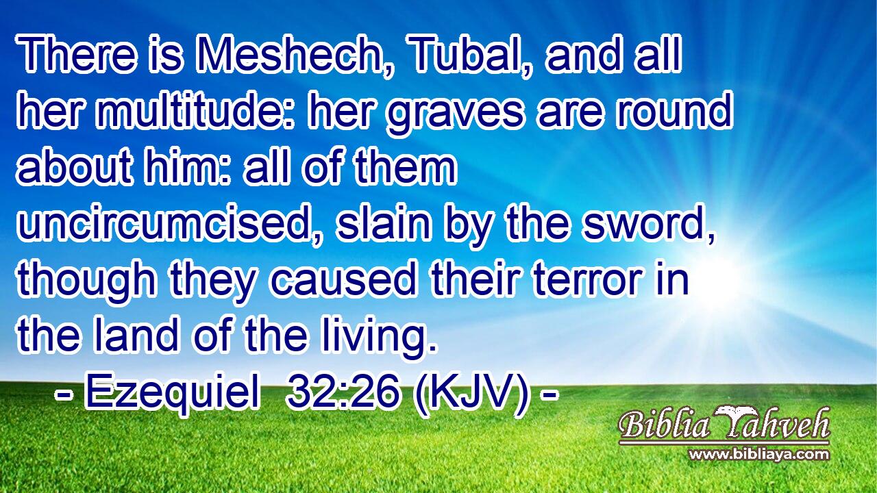 There is Meshech, Tubal, and all her multitude: her graves are round about him: all of them uncircumcised, slain by the sword, though they caused their terror in the land of the living.