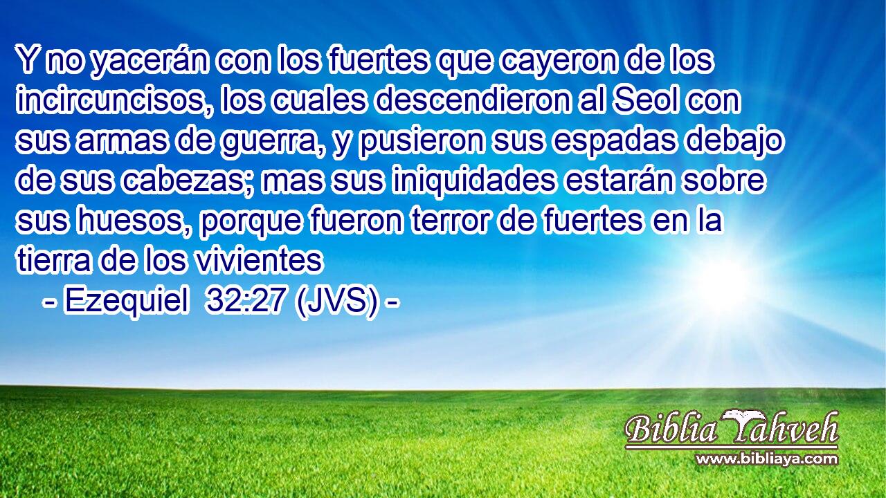 Y no yacerán con los fuertes que cayeron de los incircuncisos, los cuales descendieron al Seol con sus armas de guerra, y pusieron sus espadas debajo de sus cabezas; mas sus iniquidades estarán sobre sus huesos, porque fueron terror de fuertes en la tierra de los vivientes