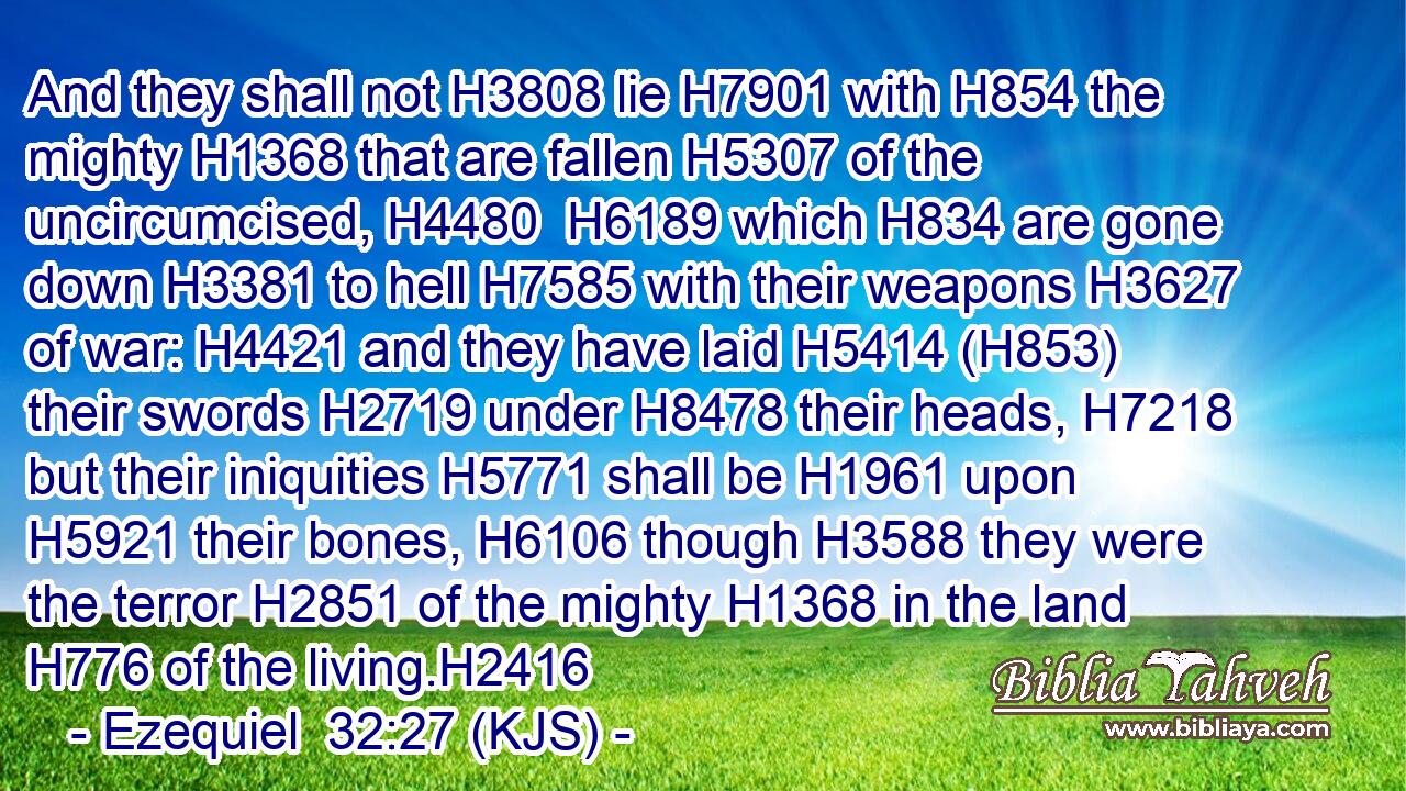 And they shall not H3808 lie H7901 with H854 the mighty H1368 that are fallen H5307 of the uncircumcised, H4480  H6189 which H834 are gone down H3381 to hell H7585 with their weapons H3627 of war: H4421 and they have laid H5414 (H853) their swords H2719 under H8478 their heads, H7218 but their iniquities H5771 shall be H1961 upon H5921 their bones, H6106 though H3588 they were the terror H2851 of the mighty H1368 in the land H776 of the living.H2416