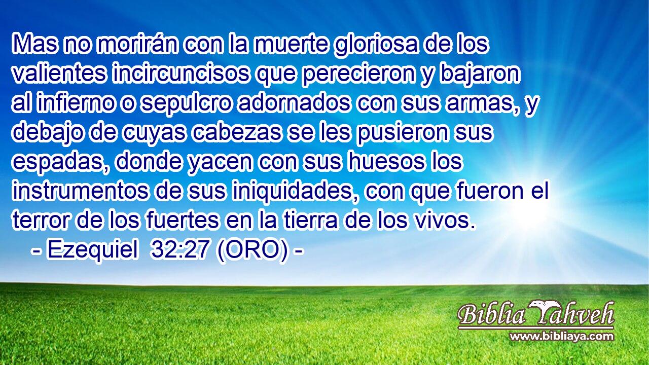  Mas no morirán con la muerte gloriosa de los valientes incircuncisos que perecieron y bajaron al infierno o sepulcro adornados con sus armas, y debajo de cuyas cabezas se les pusieron sus espadas, donde yacen con sus huesos los instrumentos de sus iniquidades, con que fueron el terror de los fuertes en la tierra de los vivos. 
