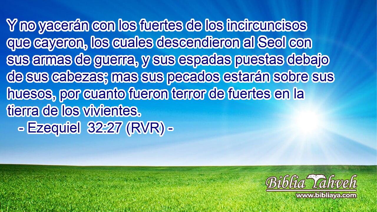 Y no yacerán con los fuertes de los incircuncisos que cayeron, los cuales descendieron al Seol con sus armas de guerra, y sus espadas puestas debajo de sus cabezas; mas sus pecados estarán sobre sus huesos, por cuanto fueron terror de fuertes en la tierra de los vivientes.