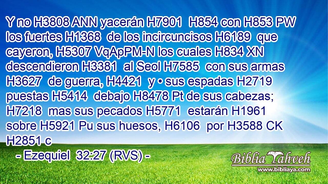 Y no H3808 ANN yacerán H7901  H854 con H853 PW los fuertes H1368  de los incircuncisos H6189  que cayeron, H5307 VqApPM-N los cuales H834 XN descendieron H3381  al Seol H7585  con sus armas H3627  de guerra, H4421  y • sus espadas H2719  puestas H5414  debajo H8478 Pt de sus cabezas; H7218  mas sus pecados H5771  estarán H1961  sobre H5921 Pu sus huesos, H6106  por H3588 CK H2851 c