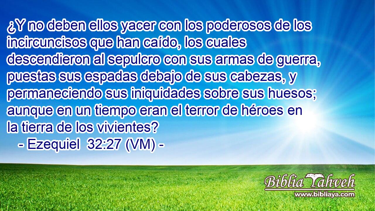  ¿Y no deben ellos yacer con los poderosos de los incircuncisos que han caído, los cuales descendieron al sepulcro con sus armas de guerra, puestas sus espadas debajo de sus cabezas, y permaneciendo sus iniquidades sobre sus huesos; aunque en un tiempo eran el terror de héroes en la tierra de los vivientes? 